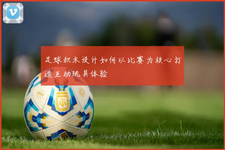 足球积木设计如何以比赛为核心打造互动玩具体验